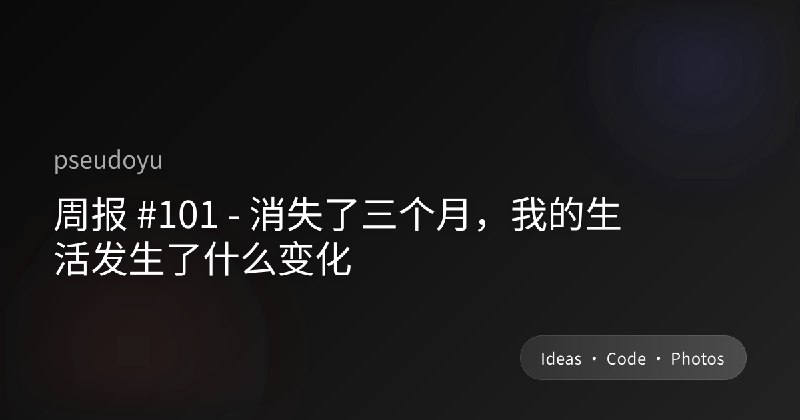 周报 #101 - 消失了三个月，我的生活发生了什么变化